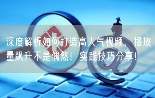 深度解析如何打造高人气视频，播放量飙升不是偶然！实践技巧分享！