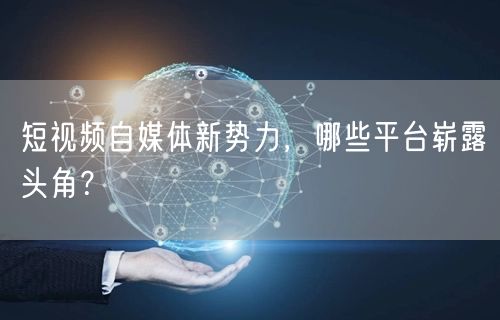 短视频自媒体新势力，哪些平台崭露头角？
