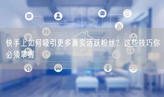 快手上如何吸引更多真实活跃粉丝？这些技巧你必须掌握