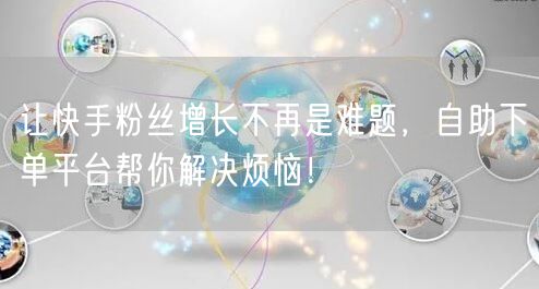 让快手粉丝增长不再是难题，自助下单平台帮你解决烦恼！