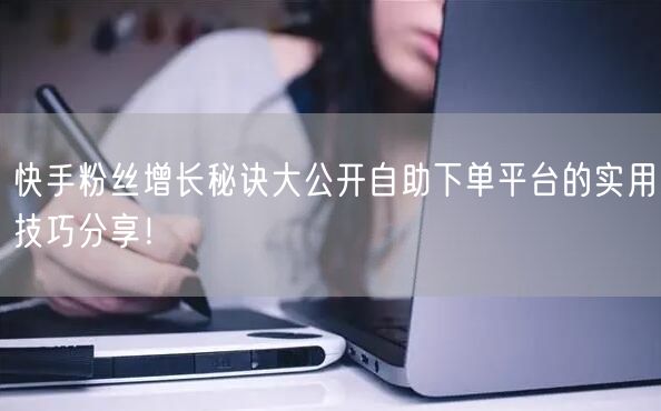 快手粉丝增长秘诀大公开自助下单平台的实用技巧分享！