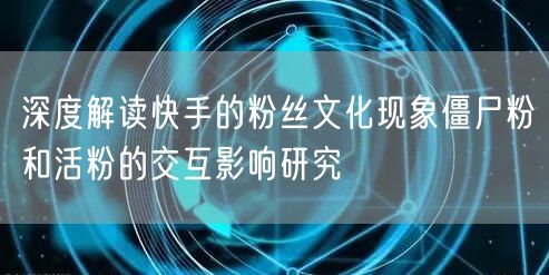 深度解读快手的粉丝文化现象僵尸粉和活粉的交互影响研究