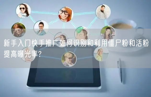 新手入门快手推广如何识别和利用僵尸粉和活粉提高曝光率?