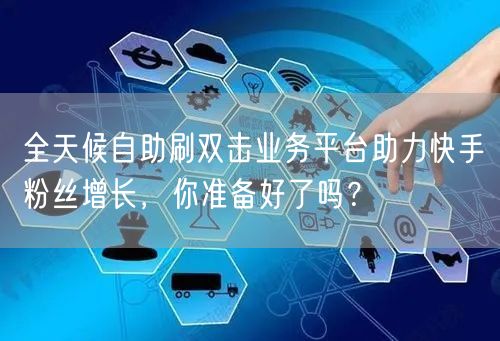 全天候自助刷双击业务平台助力快手粉丝增长，你准备好了吗？