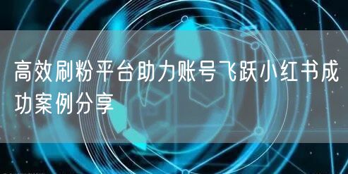 高效刷粉平台助力账号飞跃小红书成功案例分享