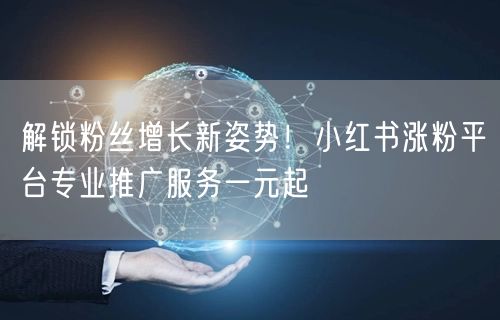 解锁粉丝增长新姿势！小红书涨粉平台专业推广服务一元起