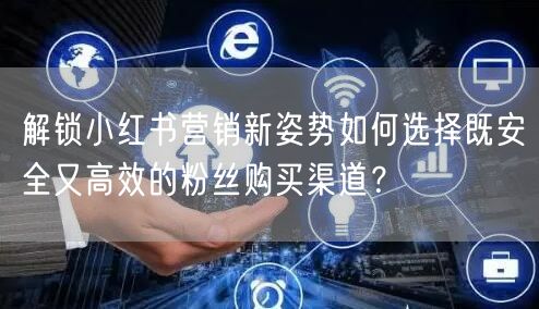 解锁小红书营销新姿势如何选择既安全又高效的粉丝购买渠道？