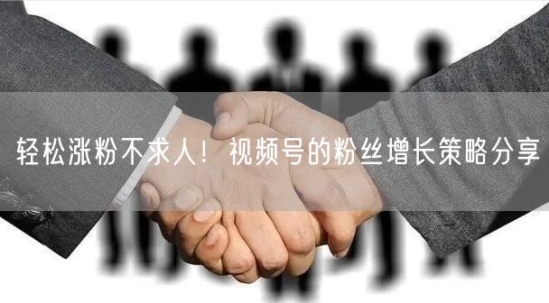 轻松涨粉不求人！视频号的粉丝增长策略分享