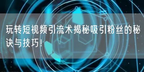 玩转短视频引流术揭秘吸引粉丝的秘诀与技巧！