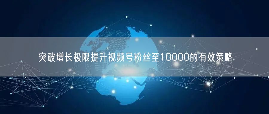 突破增长极限提升视频号粉丝至10000的有效策略