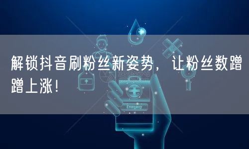 解锁抖音刷粉丝新姿势，让粉丝数蹭蹭上涨！