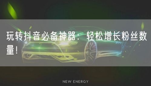 玩转抖音必备神器：轻松增长粉丝数量！