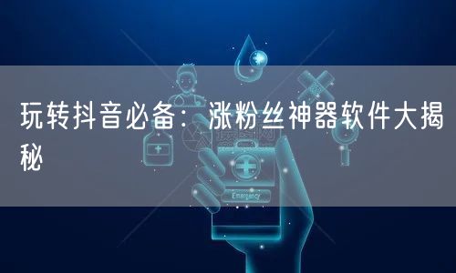 玩转抖音必备：涨粉丝神器软件大揭秘