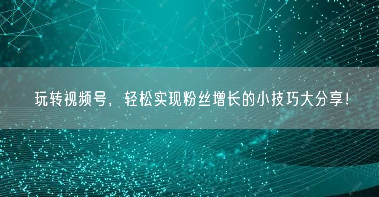 玩转视频号，轻松实现粉丝增长的小技巧大分享！