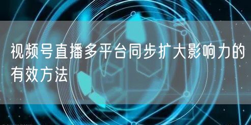 视频号直播多平台同步扩大影响力的有效方法