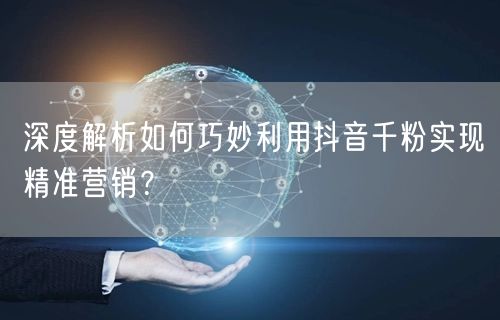 深度解析如何巧妙利用抖音千粉实现精准营销？