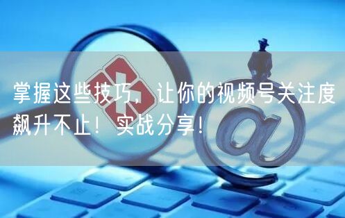 掌握这些技巧，让你的视频号关注度飙升不止！实战分享！