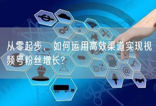 从零起步，如何运用高效渠道实现视频号粉丝增长?