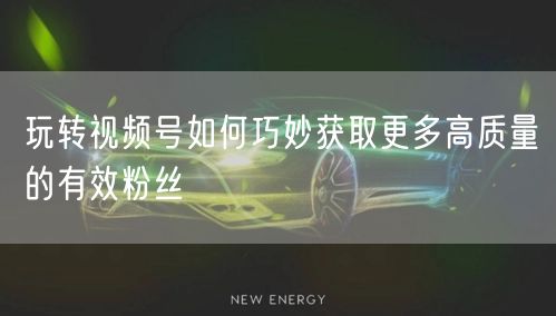 玩转视频号如何巧妙获取更多高质量的有效粉丝