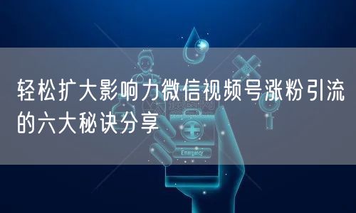 轻松扩大影响力微信视频号涨粉引流的六大秘诀分享