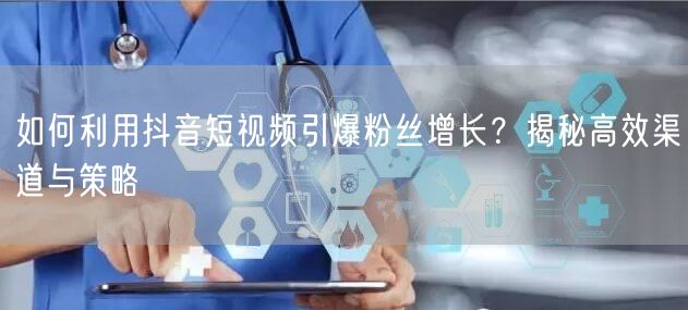 如何利用抖音短视频引爆粉丝增长？揭秘高效渠道与策略