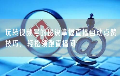 玩转视频号的秘诀掌握直播自动点赞技巧，轻松领跑直播间
