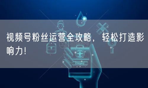 视频号粉丝运营全攻略，轻松打造影响力！