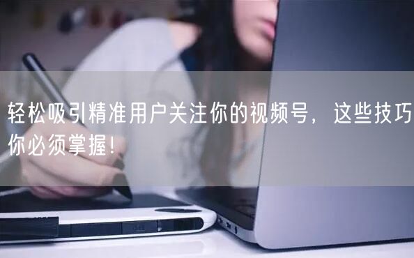 轻松吸引精准用户关注你的视频号，这些技巧你必须掌握！
