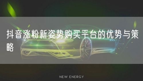 抖音涨粉新姿势购买平台的优势与策略