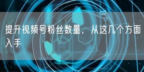 提升视频号粉丝数量，从这几个方面入手