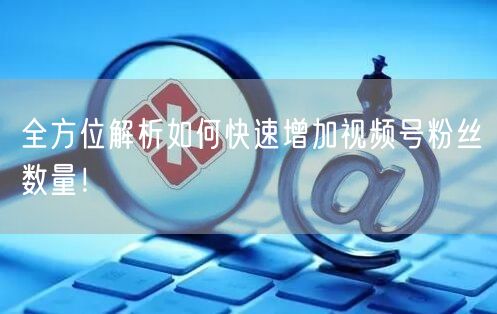 全方位解析如何快速增加视频号粉丝数量！
