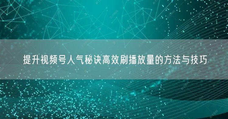 提升视频号人气秘诀高效刷播放量的方法与技巧