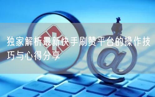 独家解析最新快手刷赞平台的操作技巧与心得分享