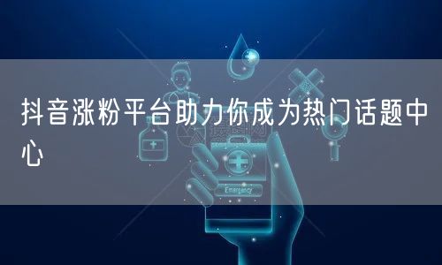 抖音涨粉平台助力你成为热门话题中心