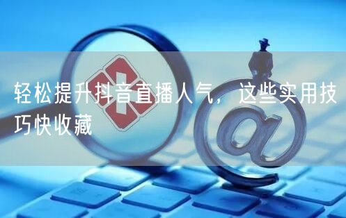 轻松提升抖音直播人气，这些实用技巧快收藏