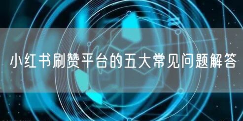 小红书刷赞平台的五大常见问题解答