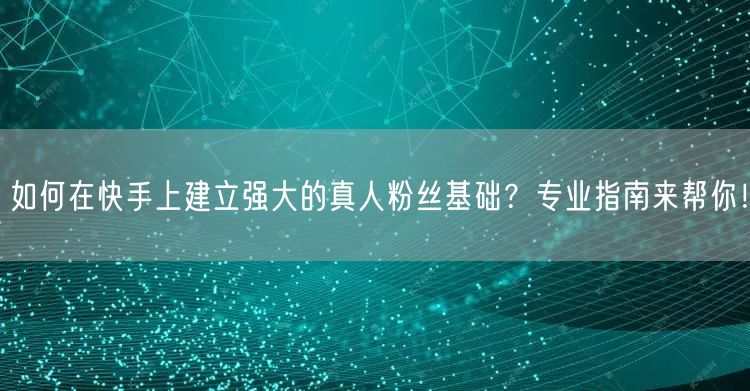 如何在快手上建立强大的真人粉丝基础？专业指南来帮你！