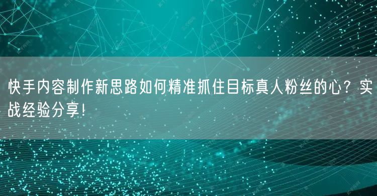 快手内容制作新思路如何精准抓住目标真人粉丝的心？实战经验分享！