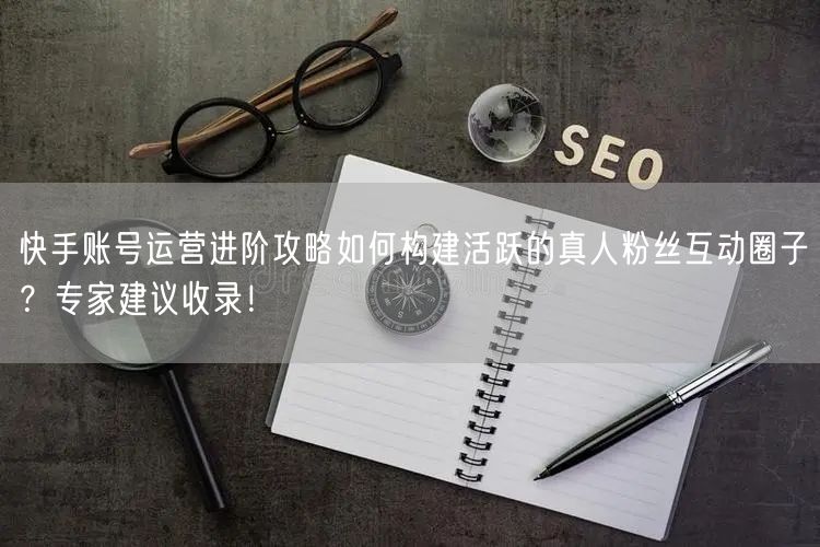 快手账号运营进阶攻略如何构建活跃的真人粉丝互动圈子？专家建议收录！