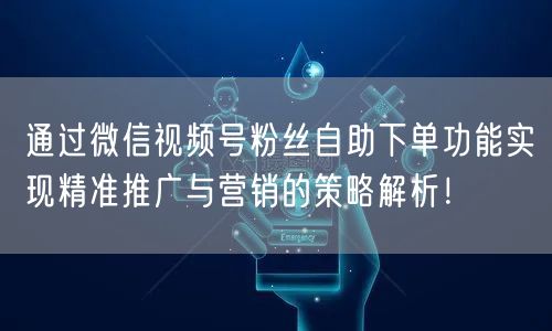 通过微信视频号粉丝自助下单功能实现精准推广与营销的策略解析！