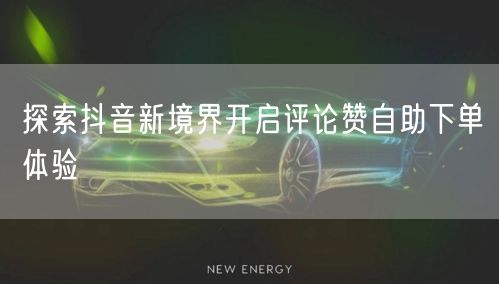 探索抖音新境界开启评论赞自助下单体验