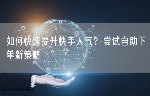 如何快速提升快手人气？尝试自助下单新策略
