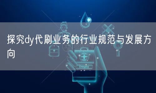 探究dy代刷业务的行业规范与发展方向