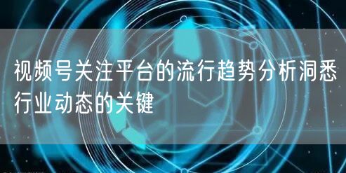 视频号关注平台的流行趋势分析洞悉行业动态的关键
