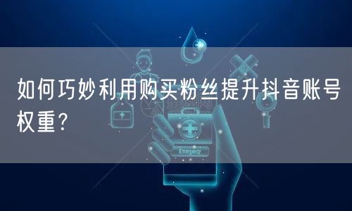 如何巧妙利用购买粉丝提升抖音账号权重？