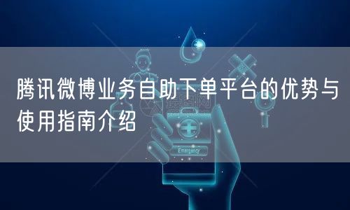 腾讯微博业务自助下单平台的优势与使用指南介绍