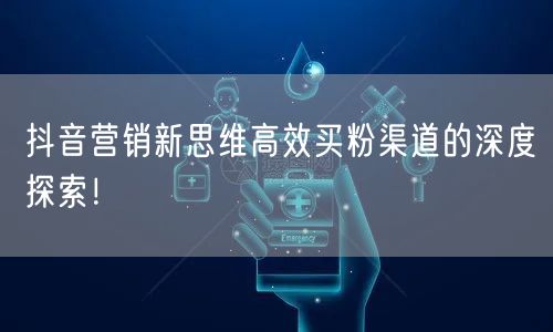 抖音营销新思维高效买粉渠道的深度探索！