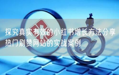 探究真实有效的小红书增长方法分享热门刷赞网站的实战案例