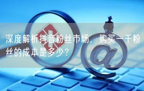 深度解析抖音粉丝市场，购买一千粉丝的成本是多少？