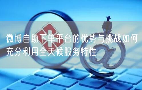 微博自助下单平台的优势与挑战如何充分利用全天候服务特性